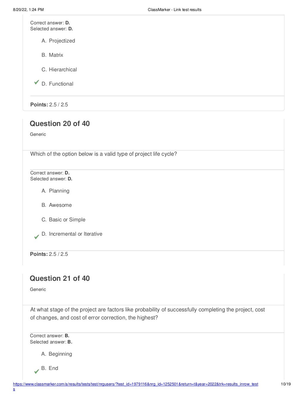 8/20/22, 1:24 PM ClassMarker - Link test results
https://www.classmarker.com/a/results/tests/test/nrgusers/?test_id=1979116&nrg_id=1252501&return=t&year=2022&trk=results_inrow_test
s
10/19
Correct answer: D.
Selected answer: D.
A. Projectized
B. Matrix
C. Hierarchical
D. Functional
Points: 2.5 / 2.5
Question 20 of 40
Generic
Which of the option below is a valid type of project life cycle?
Correct answer: D.
Selected answer: D.
A. Planning
B. Awesome
C. Basic or Simple
D. Incremental or Iterative
Points: 2.5 / 2.5
Question 21 of 40
Generic
At what stage of the project are factors like probability of successfully completing the project, cost
of changes, and cost of error correction, the highest?
Correct answer: B.
Selected answer: B.
A. Beginning
B. End
 