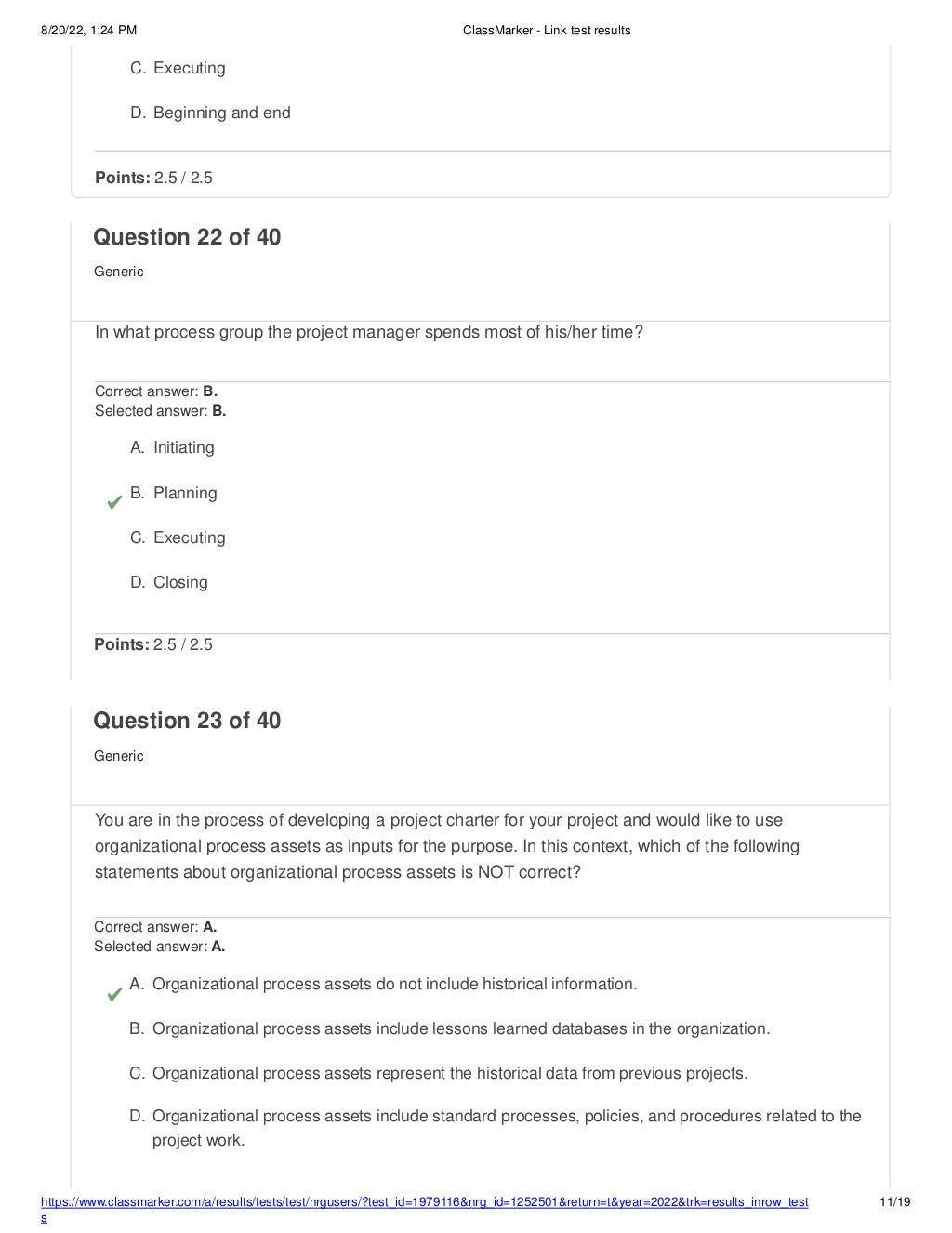 8/20/22, 1:24 PM ClassMarker - Link test results
https://www.classmarker.com/a/results/tests/test/nrgusers/?test_id=1979116&nrg_id=1252501&return=t&year=2022&trk=results_inrow_test
s
11/19
C. Executing
D. Beginning and end
Points: 2.5 / 2.5
Question 22 of 40
Generic
In what process group the project manager spends most of his/her time?
Correct answer: B.
Selected answer: B.
A. Initiating
B. Planning
C. Executing
D. Closing
Points: 2.5 / 2.5
Question 23 of 40
Generic
You are in the process of developing a project charter for your project and would like to use
organizational process assets as inputs for the purpose. In this context, which of the following
statements about organizational process assets is NOT correct?
Correct answer: A.
Selected answer: A.
A. Organizational process assets do not include historical information.
B. Organizational process assets include lessons learned databases in the organization.
C. Organizational process assets represent the historical data from previous projects.
D. Organizational process assets include standard processes, policies, and procedures related to the
project work.
 