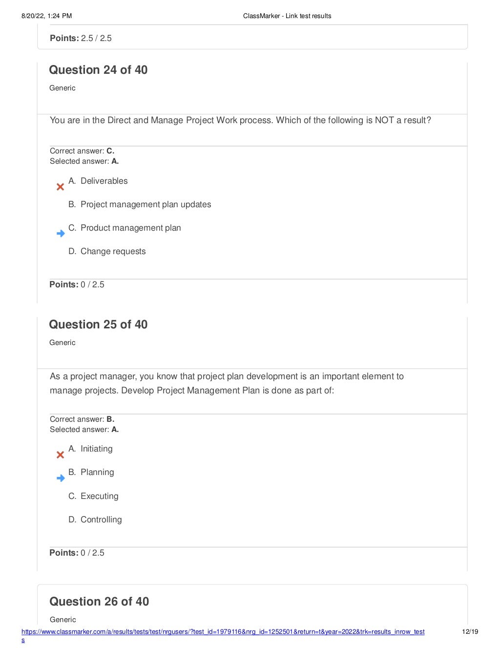 8/20/22, 1:24 PM ClassMarker - Link test results
https://www.classmarker.com/a/results/tests/test/nrgusers/?test_id=1979116&nrg_id=1252501&return=t&year=2022&trk=results_inrow_test
s
12/19
Question 26 of 40
Generic
Points: 2.5 / 2.5
Question 24 of 40
Generic
You are in the Direct and Manage Project Work process. Which of the following is NOT a result?
Correct answer: C.
Selected answer: A.
A. Deliverables
B. Project management plan updates
C. Product management plan
D. Change requests
Points: 0 / 2.5
Question 25 of 40
Generic
As a project manager, you know that project plan development is an important element to
manage projects. Develop Project Management Plan is done as part of:
Correct answer: B.
Selected answer: A.
A. Initiating
B. Planning
C. Executing
D. Controlling
Points: 0 / 2.5
 