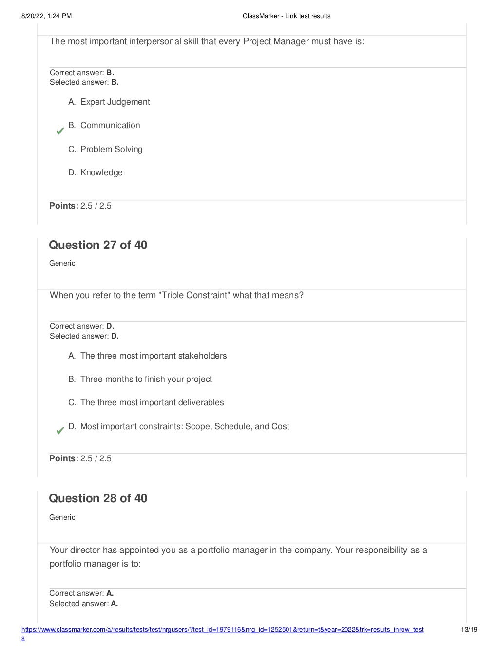 8/20/22, 1:24 PM ClassMarker - Link test results
https://www.classmarker.com/a/results/tests/test/nrgusers/?test_id=1979116&nrg_id=1252501&return=t&year=2022&trk=results_inrow_test
s
13/19
The most important interpersonal skill that every Project Manager must have is:
Correct answer: B.
Selected answer: B.
A. Expert Judgement
B. Communication
C. Problem Solving
D. Knowledge
Points: 2.5 / 2.5
Question 27 of 40
Generic
When you refer to the term "Triple Constraint" what that means?
Correct answer: D.
Selected answer: D.
A. The three most important stakeholders
B. Three months to finish your project
C. The three most important deliverables
D. Most important constraints: Scope, Schedule, and Cost
Points: 2.5 / 2.5
Question 28 of 40
Generic
Your director has appointed you as a portfolio manager in the company. Your responsibility as a
portfolio manager is to:
Correct answer: A.
Selected answer: A.
 