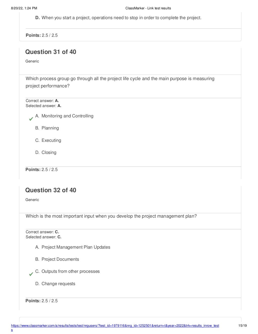 8/20/22, 1:24 PM ClassMarker - Link test results
D. When you start a project, operations need to stop in order to complete the project.
https://www.classmarker.com/a/results/tests/test/nrgusers/?test_id=1979116&nrg_id=1252501&return=t&year=2022&trk=results_inrow_test
s
15/19
Points: 2.5 / 2.5
Question 31 of 40
Generic
Which process group go through all the project life cycle and the main purpose is measuring
project performance?
Correct answer: A.
Selected answer: A.
A. Monitoring and Controlling
B. Planning
C. Executing
D. Closing
Points: 2.5 / 2.5
Question 32 of 40
Generic
Which is the most important input when you develop the project management plan?
Correct answer: C.
Selected answer: C.
A. Project Management Plan Updates
B. Project Documents
C. Outputs from other processes
D. Change requests
Points: 2.5 / 2.5
 