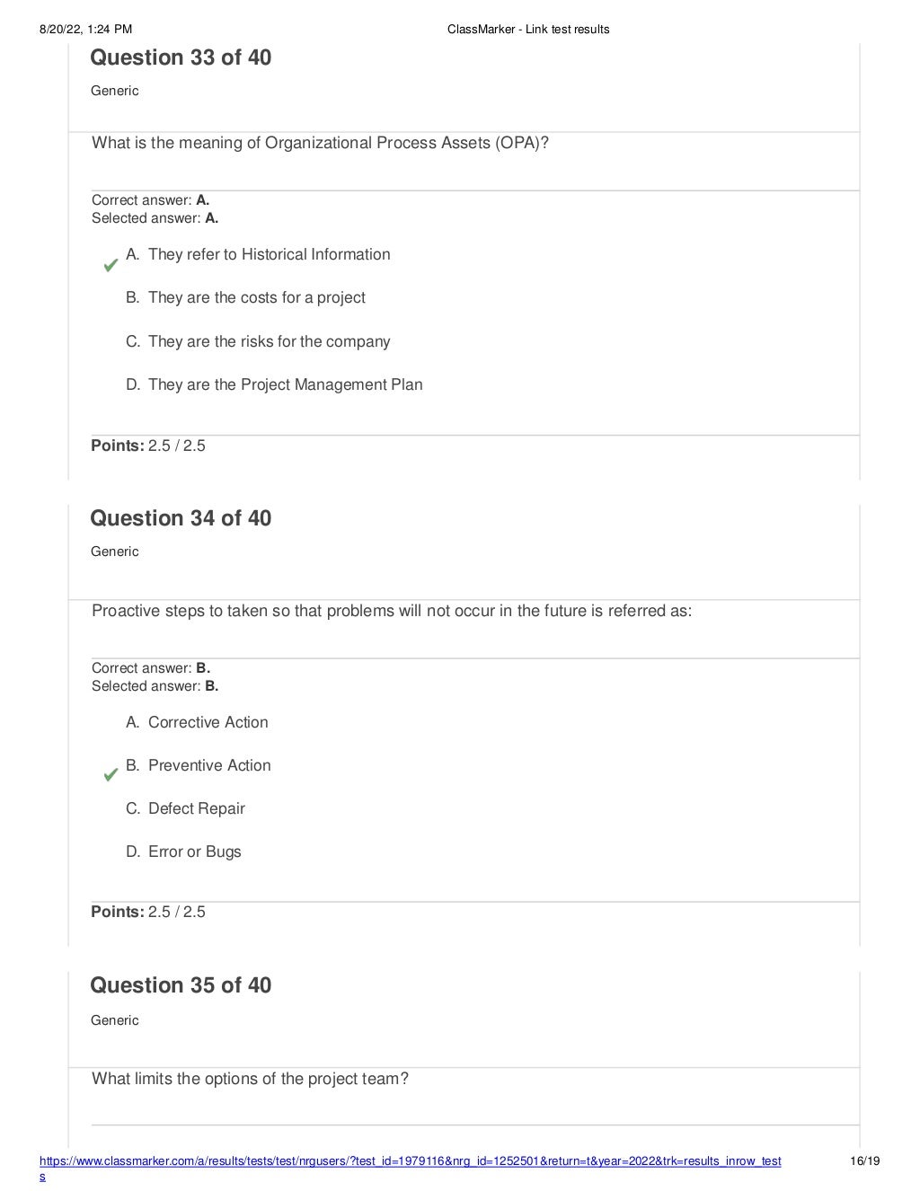 8/20/22, 1:24 PM ClassMarker - Link test results
https://www.classmarker.com/a/results/tests/test/nrgusers/?test_id=1979116&nrg_id=1252501&return=t&year=2022&trk=results_inrow_test
s
16/19
Question 33 of 40
Generic
What is the meaning of Organizational Process Assets (OPA)?
Correct answer: A.
Selected answer: A.
A. They refer to Historical Information
B. They are the costs for a project
C. They are the risks for the company
D. They are the Project Management Plan
Points: 2.5 / 2.5
Question 34 of 40
Generic
Proactive steps to taken so that problems will not occur in the future is referred as:
Correct answer: B.
Selected answer: B.
A. Corrective Action
B. Preventive Action
C. Defect Repair
D. Error or Bugs
Points: 2.5 / 2.5
Question 35 of 40
Generic
What limits the options of the project team?
 