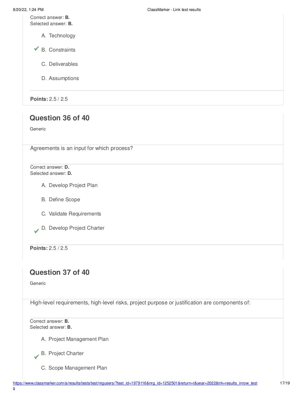 8/20/22, 1:24 PM ClassMarker - Link test results
https://www.classmarker.com/a/results/tests/test/nrgusers/?test_id=1979116&nrg_id=1252501&return=t&year=2022&trk=results_inrow_test
s
17/19
Correct answer: B.
Selected answer: B.
A. Technology
B. Constraints
C. Deliverables
D. Assumptions
Points: 2.5 / 2.5
Question 36 of 40
Generic
Agreements is an input for which process?
Correct answer: D.
Selected answer: D.
A. Develop Project Plan
B. Define Scope
C. Validate Requirements
D. Develop Project Charter
Points: 2.5 / 2.5
Question 37 of 40
Generic
High-level requirements, high-level risks, project purpose or justification are components of:
Correct answer: B.
Selected answer: B.
A. Project Management Plan
B. Project Charter
C. Scope Management Plan
 