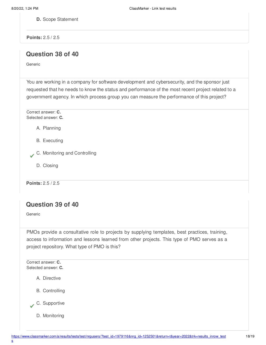 8/20/22, 1:24 PM ClassMarker - Link test results
https://www.classmarker.com/a/results/tests/test/nrgusers/?test_id=1979116&nrg_id=1252501&return=t&year=2022&trk=results_inrow_test
s
18/19
D. Scope Statement
Points: 2.5 / 2.5
Question 38 of 40
Generic
You are working in a company for software development and cybersecurity, and the sponsor just
requested that he needs to know the status and performance of the most recent project related to a
government agency. In which process group you can measure the performance of this project?
Correct answer: C.
Selected answer: C.
A. Planning
B. Executing
C. Monitoring and Controlling
D. Closing
Points: 2.5 / 2.5
Question 39 of 40
Generic
PMOs provide a consultative role to projects by supplying templates, best practices, training,
access to information and lessons learned from other projects. This type of PMO serves as a
project repository. What type of PMO is this?
Correct answer: C.
Selected answer: C.
A. Directive
B. Controlling
C. Supportive
D. Monitoring
 
