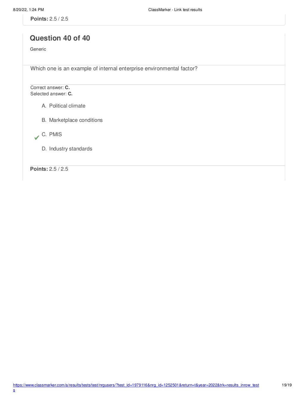 8/20/22, 1:24 PM ClassMarker - Link test results
https://www.classmarker.com/a/results/tests/test/nrgusers/?test_id=1979116&nrg_id=1252501&return=t&year=2022&trk=results_inrow_test
s
19/19
Points: 2.5 / 2.5
Question 40 of 40
Generic
Which one is an example of internal enterprise environmental factor?
Correct answer: C.
Selected answer: C.
A. Political climate
B. Marketplace conditions
C. PMIS
D. Industry standards
Points: 2.5 / 2.5
 