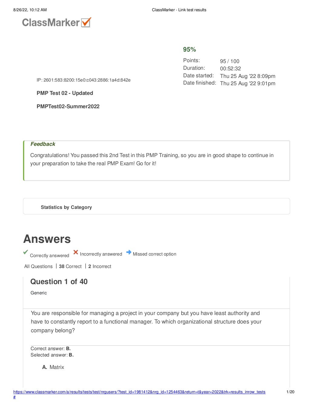 8/26/22, 10:12 AM ClassMarker - Link test results
Answers
Correctly answered Incorrectly answered Missed correct option
Feedback
Congratulations! You passed this 2nd Test in this PMP Training, so you are in good shape to continue in
your preparation to take the real PMP Exam! Go for it!
All Questions 38 Correct 2 Incorrect
IP: 2601:583:8200:15e0:c043:2886:1a4d:842e
PMP Test 02 - Updated
PMPTest02-Summer2022
95%
Points:
Duration:
Date started:
Date finished:
95 / 100
00:52:32
Thu 25 Aug '22 8:09pm
Thu 25 Aug '22 9:01pm
Statistics by Category
https://www.classmarker.com/a/results/tests/test/nrgusers/?test_id=1981412&nrg_id=1254463&return=t&year=2022&trk=results_inrow_tests
#
1/20
Question 1 of 40
Generic
You are responsible for managing a project in your company but you have least authority and
have to constantly report to a functional manager. To which organizational structure does your
company belong?
Correct answer: B.
Selected answer: B.
A. Matrix
 