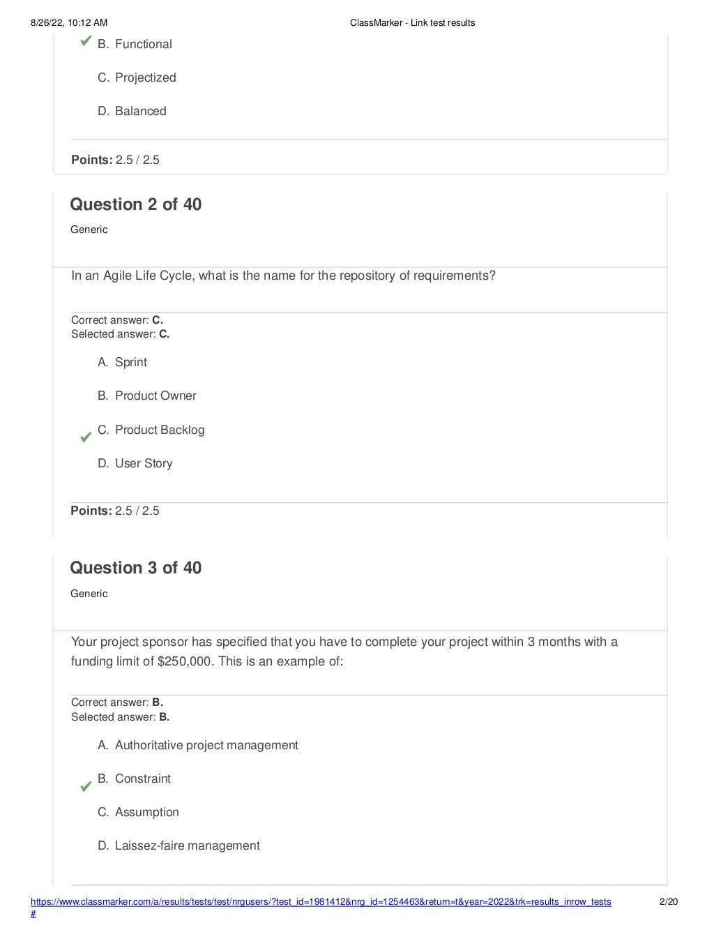 8/26/22, 10:12 AM ClassMarker - Link test results
https://www.classmarker.com/a/results/tests/test/nrgusers/?test_id=1981412&nrg_id=1254463&return=t&year=2022&trk=results_inrow_tests
#
2/20
B. Functional
C. Projectized
D. Balanced
Points: 2.5 / 2.5
Question 2 of 40
Generic
In an Agile Life Cycle, what is the name for the repository of requirements?
Correct answer: C.
Selected answer: C.
A. Sprint
B. Product Owner
C. Product Backlog
D. User Story
Points: 2.5 / 2.5
Question 3 of 40
Generic
Your project sponsor has specified that you have to complete your project within 3 months with a
funding limit of $250,000. This is an example of:
Correct answer: B.
Selected answer: B.
A. Authoritative project management
B. Constraint
C. Assumption
D. Laissez-faire management
 