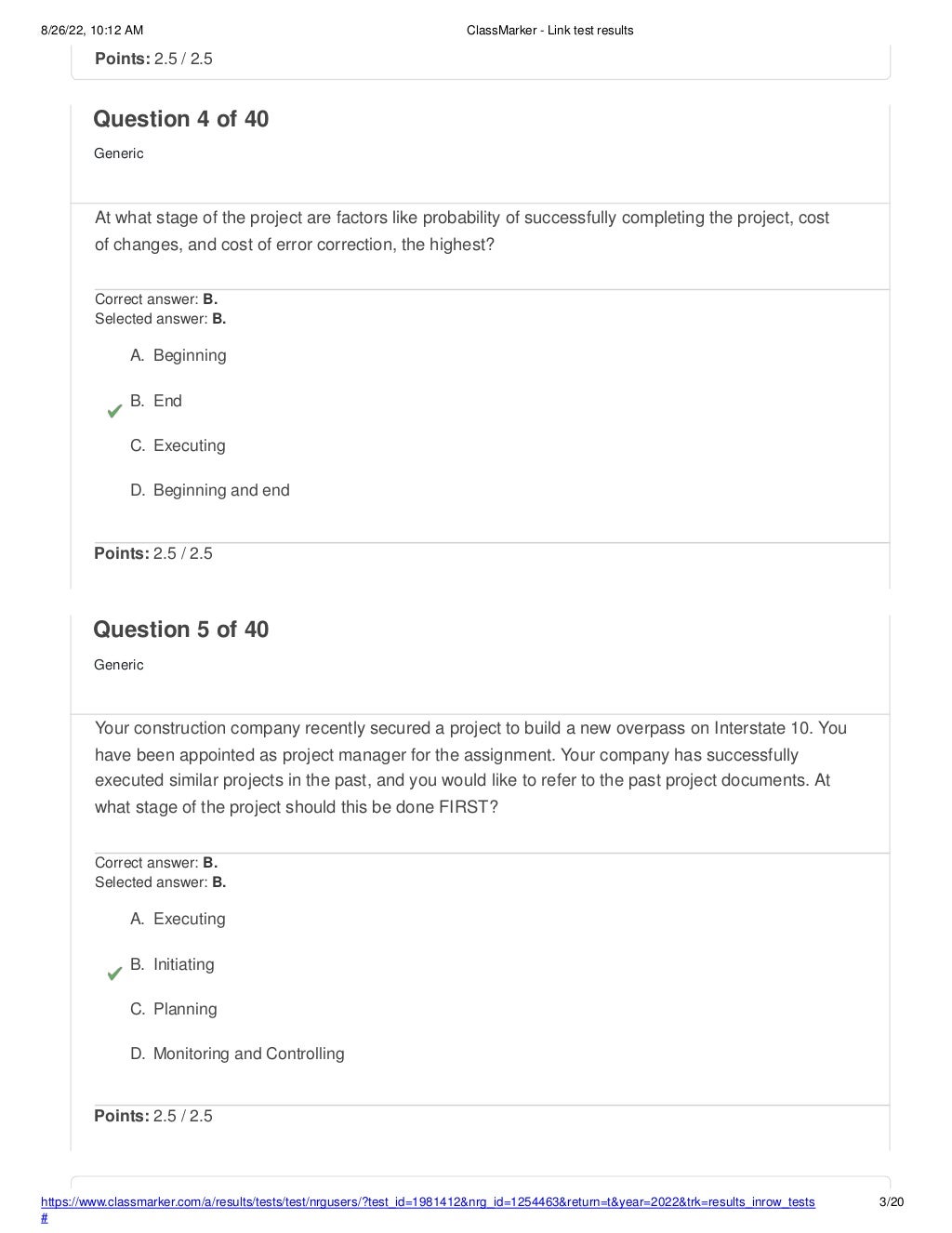 8/26/22, 10:12 AM ClassMarker - Link test results
https://www.classmarker.com/a/results/tests/test/nrgusers/?test_id=1981412&nrg_id=1254463&return=t&year=2022&trk=results_inrow_tests
#
3/20
Points: 2.5 / 2.5
Question 4 of 40
Generic
At what stage of the project are factors like probability of successfully completing the project, cost
of changes, and cost of error correction, the highest?
Correct answer: B.
Selected answer: B.
A. Beginning
B. End
C. Executing
D. Beginning and end
Points: 2.5 / 2.5
Question 5 of 40
Generic
Your construction company recently secured a project to build a new overpass on Interstate 10. You
have been appointed as project manager for the assignment. Your company has successfully
executed similar projects in the past, and you would like to refer to the past project documents. At
what stage of the project should this be done FIRST?
Correct answer: B.
Selected answer: B.
A. Executing
B. Initiating
C. Planning
D. Monitoring and Controlling
Points: 2.5 / 2.5
 