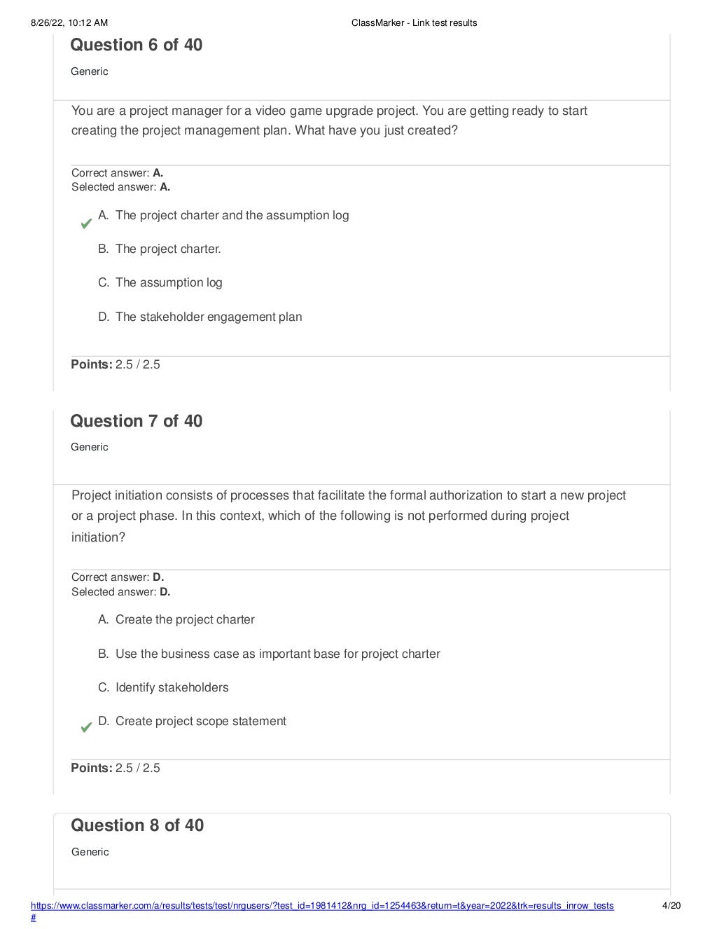 8/26/22, 10:12 AM ClassMarker - Link test results
https://www.classmarker.com/a/results/tests/test/nrgusers/?test_id=1981412&nrg_id=1254463&return=t&year=2022&trk=results_inrow_tests
#
4/20
Question 8 of 40
Generic
Question 6 of 40
Generic
You are a project manager for a video game upgrade project. You are getting ready to start
creating the project management plan. What have you just created?
Correct answer: A.
Selected answer: A.
A. The project charter and the assumption log
B. The project charter.
C. The assumption log
D. The stakeholder engagement plan
Points: 2.5 / 2.5
Question 7 of 40
Generic
Project initiation consists of processes that facilitate the formal authorization to start a new project
or a project phase. In this context, which of the following is not performed during project
initiation?
Correct answer: D.
Selected answer: D.
A. Create the project charter
B. Use the business case as important base for project charter
C. Identify stakeholders
D. Create project scope statement
Points: 2.5 / 2.5
 