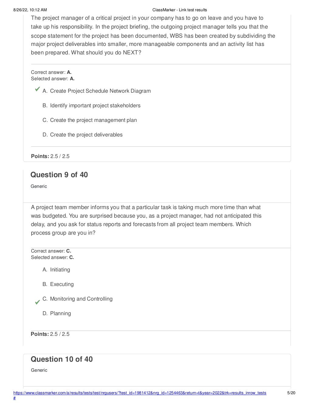 8/26/22, 10:12 AM ClassMarker - Link test results
The project manager of a critical project in your company has to go on leave and you have to
take up his responsibility. In the project briefing, the outgoing project manager tells you that the
scope statement for the project has been documented, WBS has been created by subdividing the
major project deliverables into smaller, more manageable components and an activity list has
been prepared. What should you do NEXT?
Correct answer: A.
Selected answer: A.
A. Create Project Schedule Network Diagram
B. Identify important project stakeholders
C. Create the project management plan
D. Create the project deliverables
Points: 2.5 / 2.5
https://www.classmarker.com/a/results/tests/test/nrgusers/?test_id=1981412&nrg_id=1254463&return=t&year=2022&trk=results_inrow_tests
#
5/20
Question 10 of 40
Generic
Question 9 of 40
Generic
A project team member informs you that a particular task is taking much more time than what
was budgeted. You are surprised because you, as a project manager, had not anticipated this
delay, and you ask for status reports and forecasts from all project team members. Which
process group are you in?
Correct answer: C.
Selected answer: C.
A. Initiating
B. Executing
C. Monitoring and Controlling
D. Planning
Points: 2.5 / 2.5
 