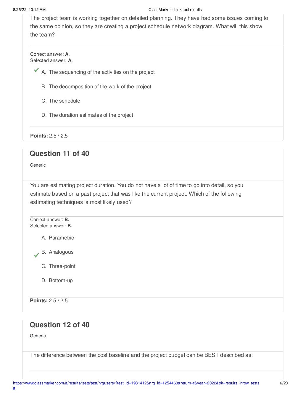 8/26/22, 10:12 AM ClassMarker - Link test results
The project team is working together on detailed planning. They have had some issues coming to
the same opinion, so they are creating a project schedule network diagram. What will this show
the team?
Correct answer: A.
Selected answer: A.
A. The sequencing of the activities on the project
B. The decomposition of the work of the project
C. The schedule
D. The duration estimates of the project
Points: 2.5 / 2.5
https://www.classmarker.com/a/results/tests/test/nrgusers/?test_id=1981412&nrg_id=1254463&return=t&year=2022&trk=results_inrow_tests
#
6/20
Question 11 of 40
Generic
You are estimating project duration. You do not have a lot of time to go into detail, so you
estimate based on a past project that was like the current project. Which of the following
estimating techniques is most likely used?
Correct answer: B.
Selected answer: B.
A. Parametric
B. Analogous
C. Three-point
D. Bottom-up
Points: 2.5 / 2.5
Question 12 of 40
Generic
The difference between the cost baseline and the project budget can be BEST described as:
 