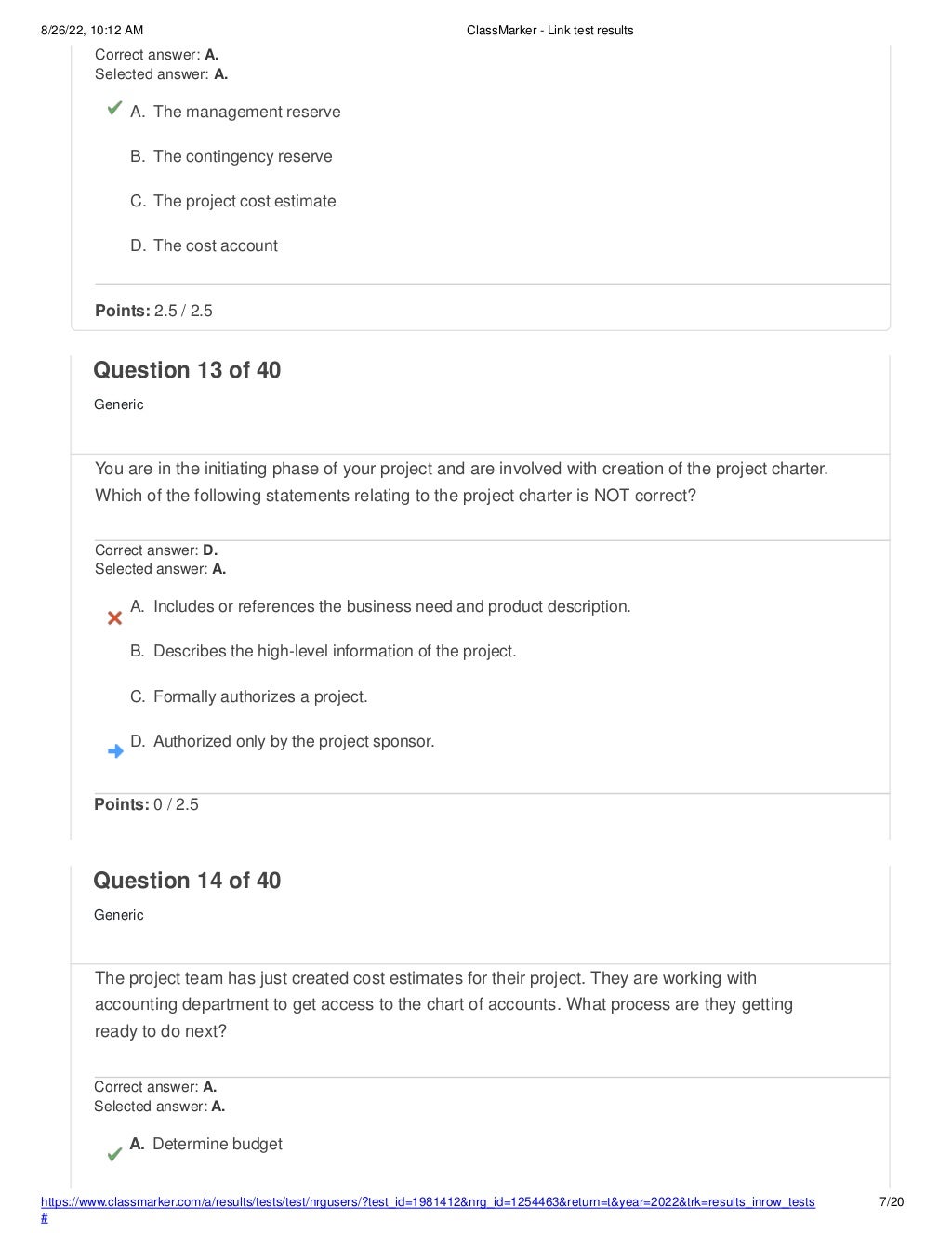 8/26/22, 10:12 AM ClassMarker - Link test results
https://www.classmarker.com/a/results/tests/test/nrgusers/?test_id=1981412&nrg_id=1254463&return=t&year=2022&trk=results_inrow_tests
#
7/20
Correct answer: A.
Selected answer: A.
A. The management reserve
B. The contingency reserve
C. The project cost estimate
D. The cost account
Points: 2.5 / 2.5
Question 13 of 40
Generic
You are in the initiating phase of your project and are involved with creation of the project charter.
Which of the following statements relating to the project charter is NOT correct?
Correct answer: D.
Selected answer: A.
A. Includes or references the business need and product description.
B. Describes the high-level information of the project.
C. Formally authorizes a project.
D. Authorized only by the project sponsor.
Points: 0 / 2.5
Question 14 of 40
Generic
The project team has just created cost estimates for their project. They are working with
accounting department to get access to the chart of accounts. What process are they getting
ready to do next?
Correct answer: A.
Selected answer: A.
A. Determine budget
 