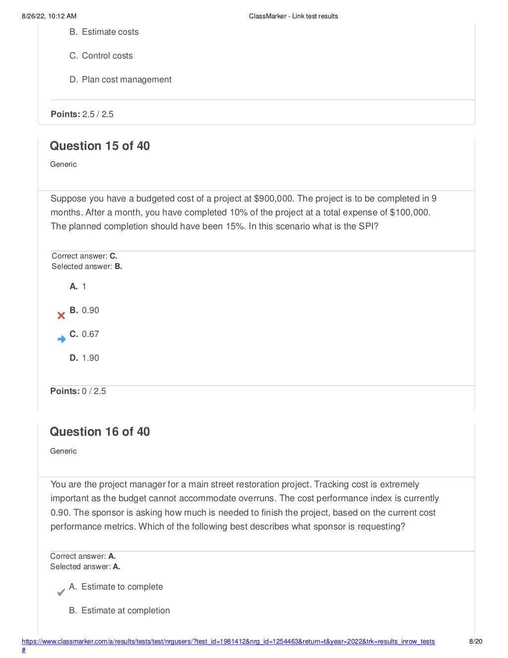 8/26/22, 10:12 AM ClassMarker - Link test results
https://www.classmarker.com/a/results/tests/test/nrgusers/?test_id=1981412&nrg_id=1254463&return=t&year=2022&trk=results_inrow_tests
#
8/20
B. Estimate costs
C. Control costs
D. Plan cost management
Points: 2.5 / 2.5
Question 15 of 40
Generic
Suppose you have a budgeted cost of a project at $900,000. The project is to be completed in 9
months. After a month, you have completed 10% of the project at a total expense of $100,000.
The planned completion should have been 15%. In this scenario what is the SPI?
Correct answer: C.
Selected answer: B.
A. 1
B. 0.90
C. 0.67
D. 1.90
Points: 0 / 2.5
Question 16 of 40
Generic
You are the project manager for a main street restoration project. Tracking cost is extremely
important as the budget cannot accommodate overruns. The cost performance index is currently
0.90. The sponsor is asking how much is needed to finish the project, based on the current cost
performance metrics. Which of the following best describes what sponsor is requesting?
Correct answer: A.
Selected answer: A.
A. Estimate to complete
B. Estimate at completion
 