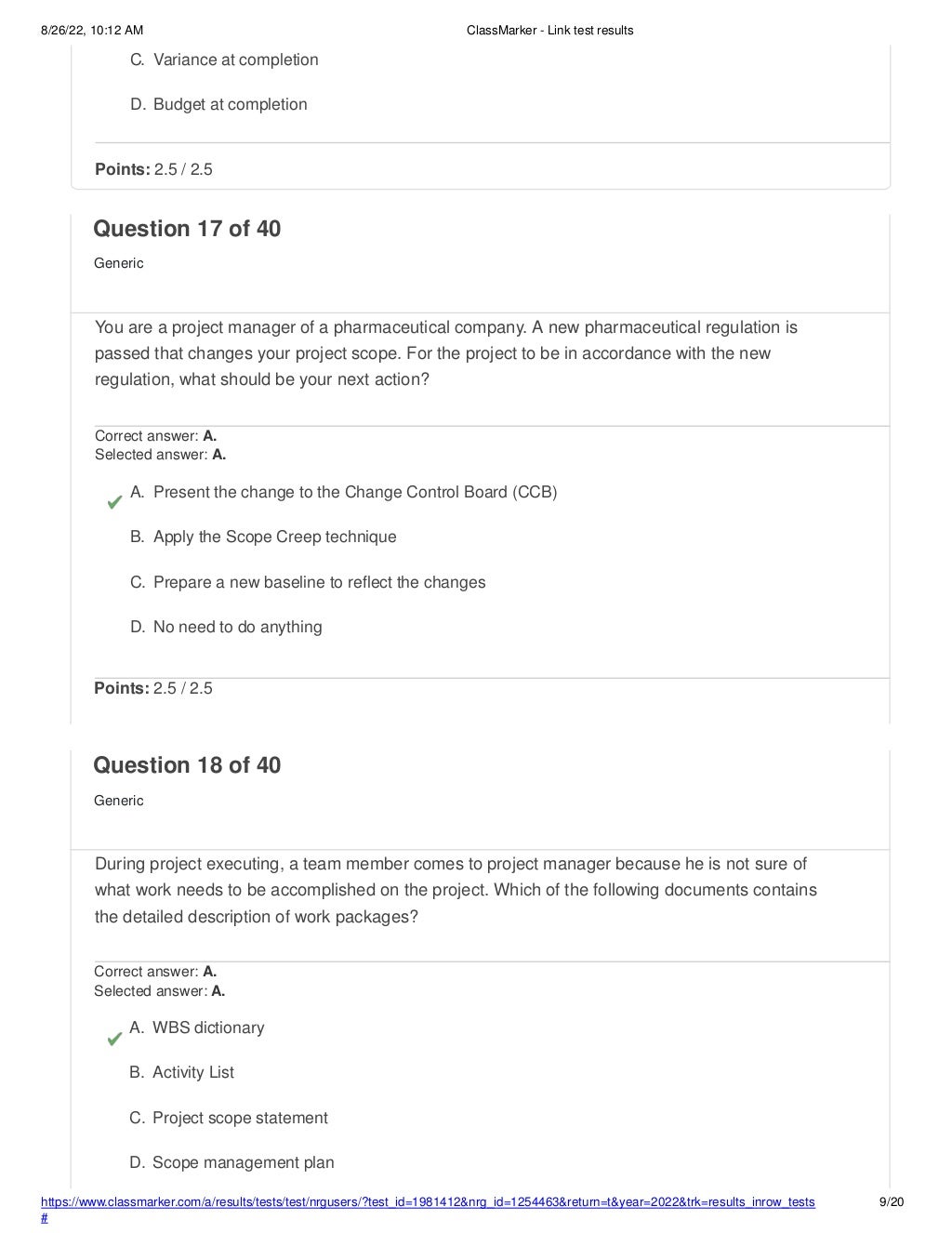 8/26/22, 10:12 AM ClassMarker - Link test results
https://www.classmarker.com/a/results/tests/test/nrgusers/?test_id=1981412&nrg_id=1254463&return=t&year=2022&trk=results_inrow_tests
#
9/20
C. Variance at completion
D. Budget at completion
Points: 2.5 / 2.5
Question 17 of 40
Generic
You are a project manager of a pharmaceutical company. A new pharmaceutical regulation is
passed that changes your project scope. For the project to be in accordance with the new
regulation, what should be your next action?
Correct answer: A.
Selected answer: A.
A. Present the change to the Change Control Board (CCB)
B. Apply the Scope Creep technique
C. Prepare a new baseline to reflect the changes
D. No need to do anything
Points: 2.5 / 2.5
Question 18 of 40
Generic
During project executing, a team member comes to project manager because he is not sure of
what work needs to be accomplished on the project. Which of the following documents contains
the detailed description of work packages?
Correct answer: A.
Selected answer: A.
A. WBS dictionary
B. Activity List
C. Project scope statement
D. Scope management plan
 