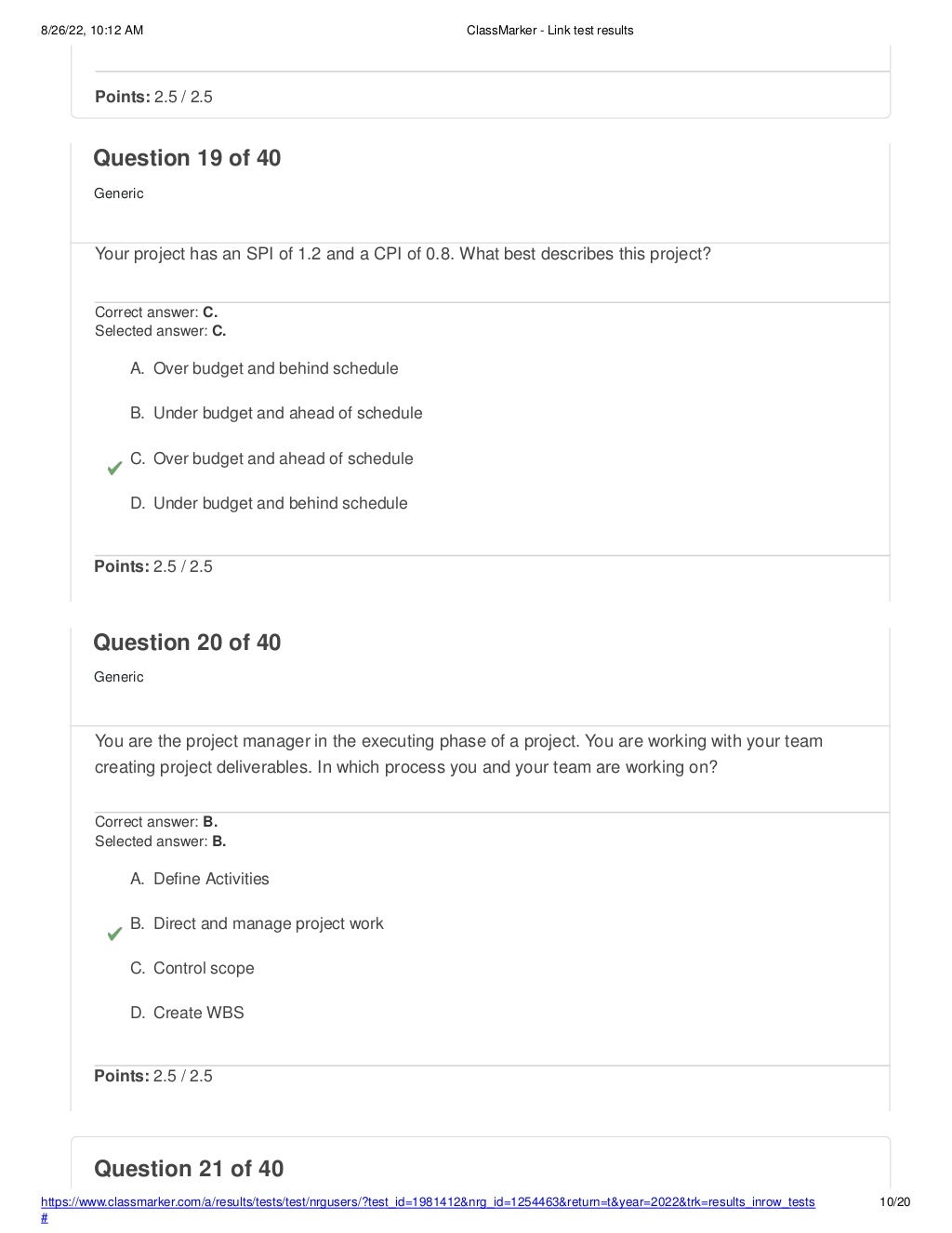 8/26/22, 10:12 AM ClassMarker - Link test results
https://www.classmarker.com/a/results/tests/test/nrgusers/?test_id=1981412&nrg_id=1254463&return=t&year=2022&trk=results_inrow_tests
#
10/20
Question 21 of 40
Points: 2.5 / 2.5
Question 19 of 40
Generic
Your project has an SPI of 1.2 and a CPI of 0.8. What best describes this project?
Correct answer: C.
Selected answer: C.
A. Over budget and behind schedule
B. Under budget and ahead of schedule
C. Over budget and ahead of schedule
D. Under budget and behind schedule
Points: 2.5 / 2.5
Question 20 of 40
Generic
You are the project manager in the executing phase of a project. You are working with your team
creating project deliverables. In which process you and your team are working on?
Correct answer: B.
Selected answer: B.
A. Define Activities
B. Direct and manage project work
C. Control scope
D. Create WBS
Points: 2.5 / 2.5
 