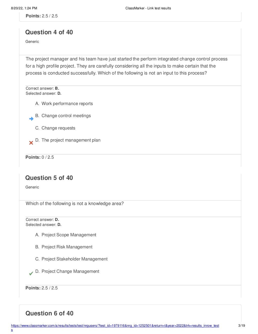 8/20/22, 1:24 PM ClassMarker - Link test results
https://www.classmarker.com/a/results/tests/test/nrgusers/?test_id=1979116&nrg_id=1252501&return=t&year=2022&trk=results_inrow_test
s
3/19
Question 6 of 40
Points: 2.5 / 2.5
Question 4 of 40
Generic
The project manager and his team have just started the perform integrated change control process
for a high profile project. They are carefully considering all the inputs to make certain that the
process is conducted successfully. Which of the following is not an input to this process?
Correct answer: B.
Selected answer: D.
A. Work performance reports
B. Change control meetings
C. Change requests
D. The project management plan
Points: 0 / 2.5
Question 5 of 40
Generic
Which of the following is not a knowledge area?
Correct answer: D.
Selected answer: D.
A. Project Scope Management
B. Project Risk Management
C. Project Stakeholder Management
D. Project Change Management
Points: 2.5 / 2.5
 