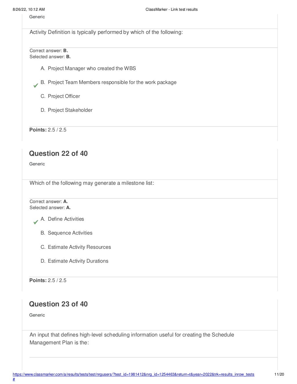 8/26/22, 10:12 AM ClassMarker - Link test results
https://www.classmarker.com/a/results/tests/test/nrgusers/?test_id=1981412&nrg_id=1254463&return=t&year=2022&trk=results_inrow_tests
#
11/20
Generic
Activity Definition is typically performed by which of the following:
Correct answer: B.
Selected answer: B.
A. Project Manager who created the WBS
B. Project Team Members responsible for the work package
C. Project Officer
D. Project Stakeholder
Points: 2.5 / 2.5
Question 22 of 40
Generic
Which of the following may generate a milestone list:
Correct answer: A.
Selected answer: A.
A. Define Activities
B. Sequence Activities
C. Estimate Activity Resources
D. Estimate Activity Durations
Points: 2.5 / 2.5
Question 23 of 40
Generic
An input that defines high-level scheduling information useful for creating the Schedule
Management Plan is the:
 