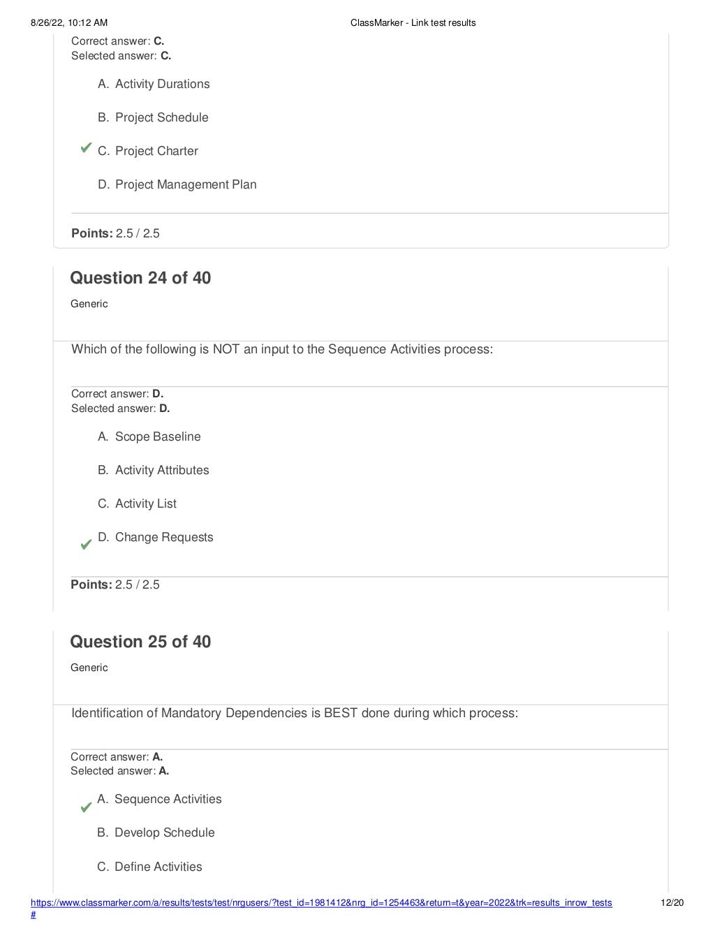 8/26/22, 10:12 AM ClassMarker - Link test results
https://www.classmarker.com/a/results/tests/test/nrgusers/?test_id=1981412&nrg_id=1254463&return=t&year=2022&trk=results_inrow_tests
#
12/20
Correct answer: C.
Selected answer: C.
A. Activity Durations
B. Project Schedule
C. Project Charter
D. Project Management Plan
Points: 2.5 / 2.5
Question 24 of 40
Generic
Which of the following is NOT an input to the Sequence Activities process:
Correct answer: D.
Selected answer: D.
A. Scope Baseline
B. Activity Attributes
C. Activity List
D. Change Requests
Points: 2.5 / 2.5
Question 25 of 40
Generic
Identification of Mandatory Dependencies is BEST done during which process:
Correct answer: A.
Selected answer: A.
A. Sequence Activities
B. Develop Schedule
C. Define Activities
 