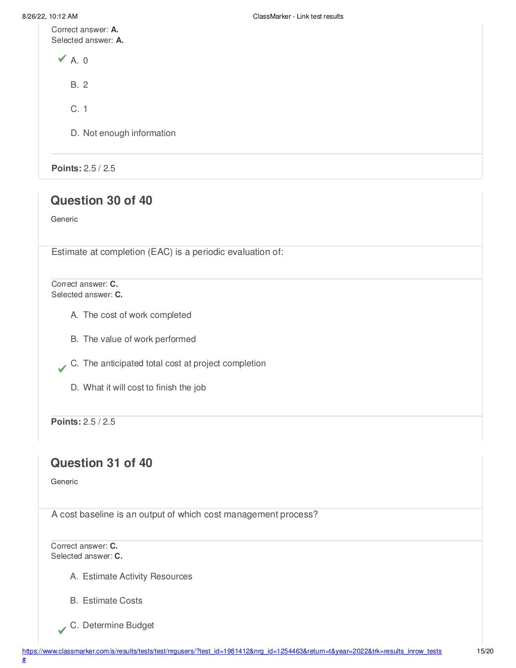 8/26/22, 10:12 AM ClassMarker - Link test results
https://www.classmarker.com/a/results/tests/test/nrgusers/?test_id=1981412&nrg_id=1254463&return=t&year=2022&trk=results_inrow_tests
#
15/20
Correct answer: A.
Selected answer: A.
A. 0
B. 2
C. 1
D. Not enough information
Points: 2.5 / 2.5
Question 30 of 40
Generic
Estimate at completion (EAC) is a periodic evaluation of:
Correct answer: C.
Selected answer: C.
A. The cost of work completed
B. The value of work performed
C. The anticipated total cost at project completion
D. What it will cost to finish the job
Points: 2.5 / 2.5
Question 31 of 40
Generic
A cost baseline is an output of which cost management process?
Correct answer: C.
Selected answer: C.
A. Estimate Activity Resources
B. Estimate Costs
C. Determine Budget
 
