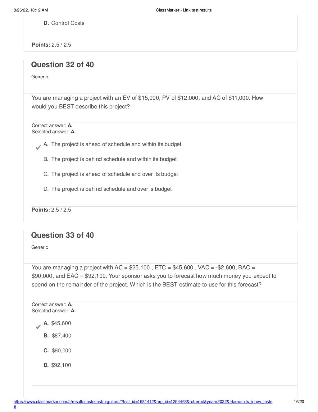 8/26/22, 10:12 AM ClassMarker - Link test results
https://www.classmarker.com/a/results/tests/test/nrgusers/?test_id=1981412&nrg_id=1254463&return=t&year=2022&trk=results_inrow_tests
#
16/20
D. Control Costs
Points: 2.5 / 2.5
Question 32 of 40
Generic
You are managing a project with an EV of $15,000, PV of $12,000, and AC of $11,000. How
would you BEST describe this project?
Correct answer: A.
Selected answer: A.
A. The project is ahead of schedule and within its budget
B. The project is behind schedule and within its budget
C. The project is ahead of schedule and over its budget
D. The project is behind schedule and over is budget
Points: 2.5 / 2.5
Question 33 of 40
Generic
You are managing a project with AC = $25,100 , ETC = $45,600 , VAC = -$2,600, BAC =
$90,000, and EAC = $92,100. Your sponsor asks you to forecast how much money you expect to
spend on the remainder of the project. Which is the BEST estimate to use for this forecast?
Correct answer: A.
Selected answer: A.
A. $45,600
B. $87,400
C. $90,000
D. $92,100
 