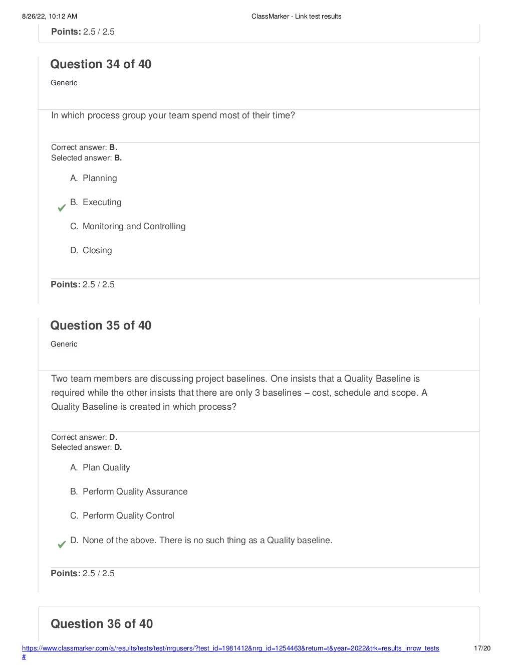 8/26/22, 10:12 AM ClassMarker - Link test results
https://www.classmarker.com/a/results/tests/test/nrgusers/?test_id=1981412&nrg_id=1254463&return=t&year=2022&trk=results_inrow_tests
#
17/20
Question 36 of 40
Points: 2.5 / 2.5
Question 34 of 40
Generic
In which process group your team spend most of their time?
Correct answer: B.
Selected answer: B.
A. Planning
B. Executing
C. Monitoring and Controlling
D. Closing
Points: 2.5 / 2.5
Question 35 of 40
Generic
Two team members are discussing project baselines. One insists that a Quality Baseline is
required while the other insists that there are only 3 baselines – cost, schedule and scope. A
Quality Baseline is created in which process?
Correct answer: D.
Selected answer: D.
A. Plan Quality
B. Perform Quality Assurance
C. Perform Quality Control
D. None of the above. There is no such thing as a Quality baseline.
Points: 2.5 / 2.5
 