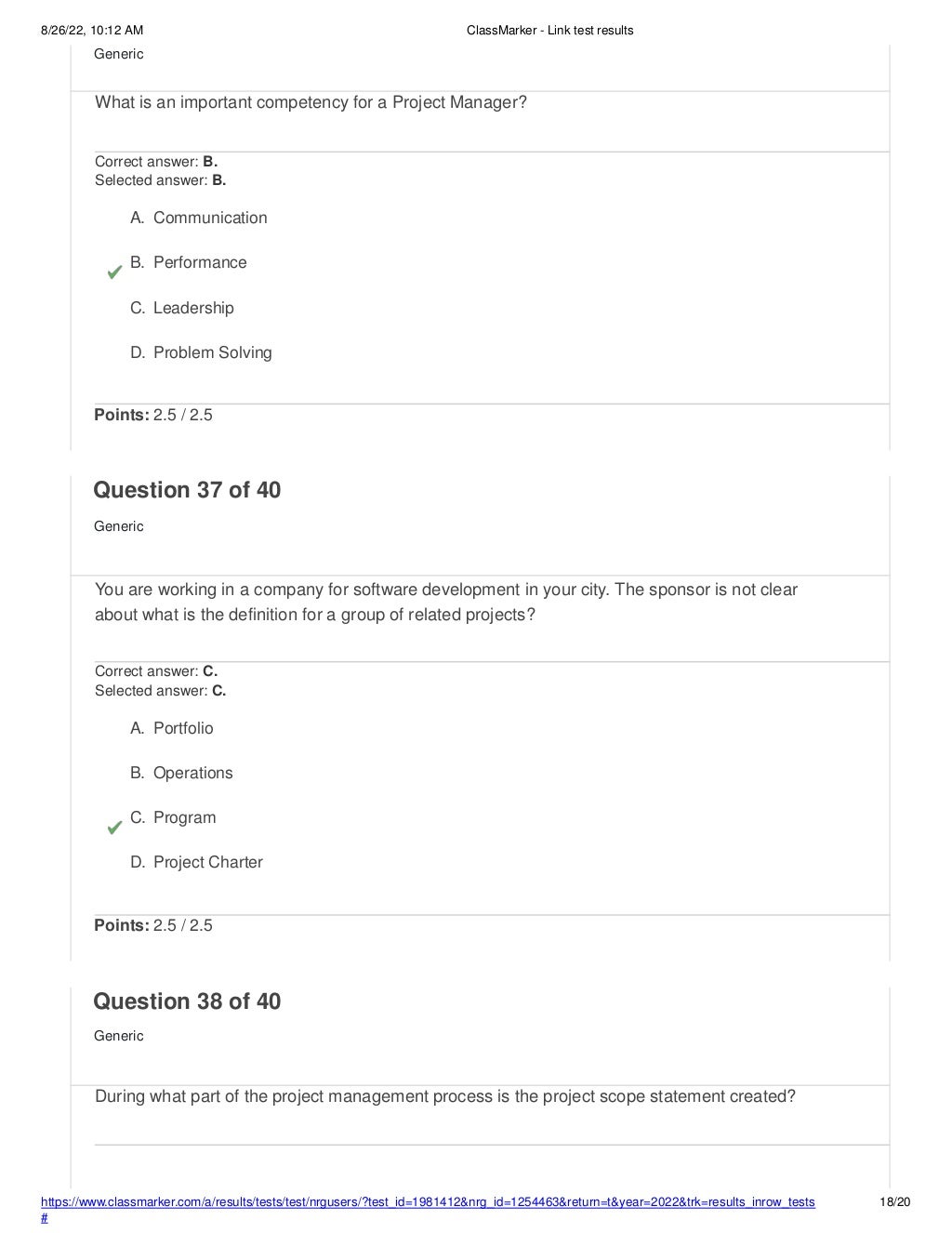 8/26/22, 10:12 AM ClassMarker - Link test results
https://www.classmarker.com/a/results/tests/test/nrgusers/?test_id=1981412&nrg_id=1254463&return=t&year=2022&trk=results_inrow_tests
#
18/20
Generic
What is an important competency for a Project Manager?
Correct answer: B.
Selected answer: B.
A. Communication
B. Performance
C. Leadership
D. Problem Solving
Points: 2.5 / 2.5
Question 37 of 40
Generic
You are working in a company for software development in your city. The sponsor is not clear
about what is the definition for a group of related projects?
Correct answer: C.
Selected answer: C.
A. Portfolio
B. Operations
C. Program
D. Project Charter
Points: 2.5 / 2.5
Question 38 of 40
Generic
During what part of the project management process is the project scope statement created?
 