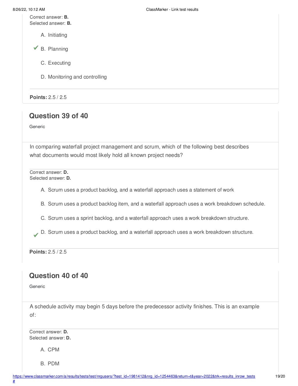 8/26/22, 10:12 AM ClassMarker - Link test results
https://www.classmarker.com/a/results/tests/test/nrgusers/?test_id=1981412&nrg_id=1254463&return=t&year=2022&trk=results_inrow_tests
#
19/20
Correct answer: B.
Selected answer: B.
A. Initiating
B. Planning
C. Executing
D. Monitoring and controlling
Points: 2.5 / 2.5
Question 39 of 40
Generic
In comparing waterfall project management and scrum, which of the following best describes
what documents would most likely hold all known project needs?
Correct answer: D.
Selected answer: D.
A. Scrum uses a product backlog, and a waterfall approach uses a statement of work
B. Scrum uses a product backlog item, and a waterfall approach uses a work breakdown schedule.
C. Scrum uses a sprint backlog, and a waterfall approach uses a work breakdown structure.
D. Scrum uses a product backlog, and a waterfall approach uses a work breakdown structure.
Points: 2.5 / 2.5
Question 40 of 40
Generic
A schedule activity may begin 5 days before the predecessor activity finishes. This is an example
of:
Correct answer: D.
Selected answer: D.
A. CPM
B. PDM
 