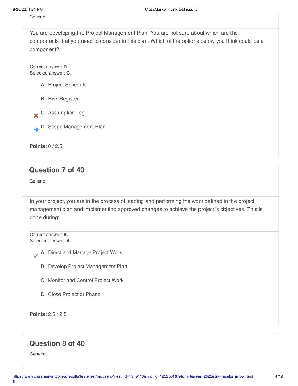 8/20/22, 1:24 PM ClassMarker - Link test results
https://www.classmarker.com/a/results/tests/test/nrgusers/?test_id=1979116&nrg_id=1252501&return=t&year=2022&trk=results_inrow_test
s
4/19
Question 8 of 40
Generic
Generic
You are developing the Project Management Plan. You are not sure about which are the
components that you need to consider in this plan. Which of the options below you think could be a
component?
Correct answer: D.
Selected answer: C.
A. Project Schedule
B. Risk Register
C. Assumption Log
D. Scope Management Plan
Points: 0 / 2.5
Question 7 of 40
Generic
In your project, you are in the process of leading and performing the work defined in the project
management plan and implementing approved changes to achieve the project`s objectives. This is
done during:
Correct answer: A.
Selected answer: A.
A. Direct and Manage Project Work
B. Develop Project Management Plan
C. Monitor and Control Project Work
D. Close Project or Phase
Points: 2.5 / 2.5
 