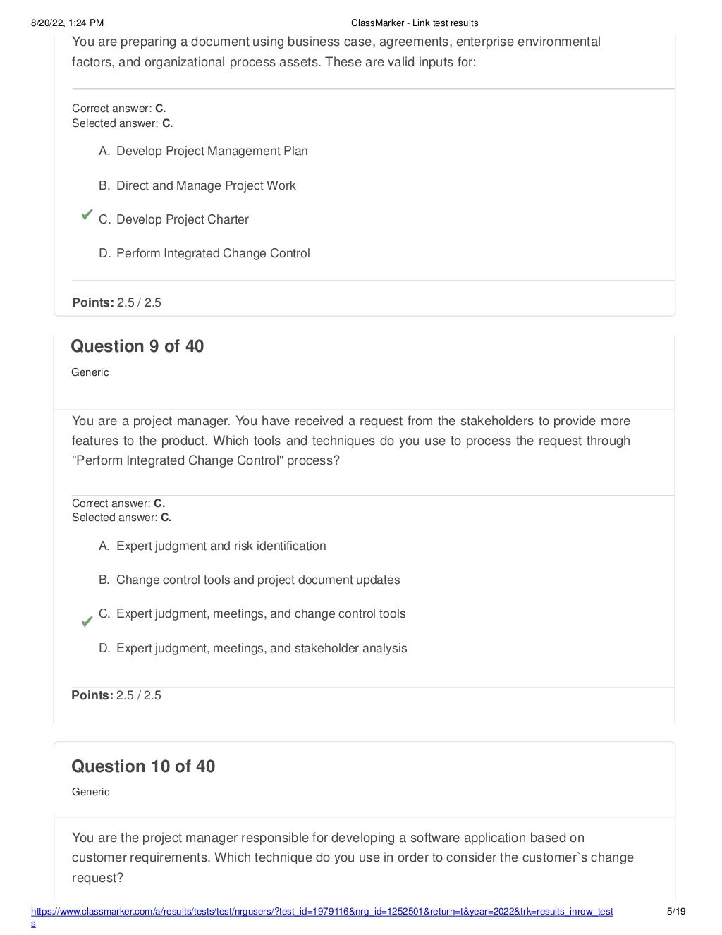 8/20/22, 1:24 PM ClassMarker - Link test results
You are preparing a document using business case, agreements, enterprise environmental
factors, and organizational process assets. These are valid inputs for:
Correct answer: C.
Selected answer: C.
A. Develop Project Management Plan
B. Direct and Manage Project Work
C. Develop Project Charter
D. Perform Integrated Change Control
Points: 2.5 / 2.5
https://www.classmarker.com/a/results/tests/test/nrgusers/?test_id=1979116&nrg_id=1252501&return=t&year=2022&trk=results_inrow_test
s
5/19
Question 10 of 40
Generic
You are the project manager responsible for developing a software application based on
customer requirements. Which technique do you use in order to consider the customer`s change
request?
Question 9 of 40
Generic
You are a project manager. You have received a request from the stakeholders to provide more
features to the product. Which tools and techniques do you use to process the request through
"Perform Integrated Change Control" process?
Correct answer: C.
Selected answer: C.
A. Expert judgment and risk identification
B. Change control tools and project document updates
C. Expert judgment, meetings, and change control tools
D. Expert judgment, meetings, and stakeholder analysis
Points: 2.5 / 2.5
 