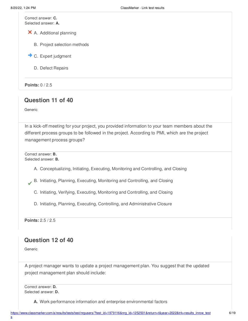 8/20/22, 1:24 PM ClassMarker - Link test results
https://www.classmarker.com/a/results/tests/test/nrgusers/?test_id=1979116&nrg_id=1252501&return=t&year=2022&trk=results_inrow_test
s
6/19
Correct answer: C.
Selected answer: A.
A. Additional planning
B. Project selection methods
C. Expert judgment
D. Defect Repairs
Points: 0 / 2.5
Question 11 of 40
Generic
In a kick-off meeting for your project, you provided information to your team members about the
different process groups to be followed in the project. According to PMI, which are the project
management process groups?
Correct answer: B.
Selected answer: B.
A. Conceptualizing, Initiating, Executing, Monitoring and Controlling, and Closing
B. Initiating, Planning, Executing, Monitoring and Controlling, and Closing
C. Initiating, Verifying, Executing, Monitoring and Controlling, and Closing
D. Initiating, Planning, Executing, Controlling, and Administrative Closure
Points: 2.5 / 2.5
Question 12 of 40
Generic
A project manager wants to update a project management plan. You suggest that the updated
project management plan should include:
Correct answer: D.
Selected answer: D.
A. Work performance information and enterprise environmental factors
 