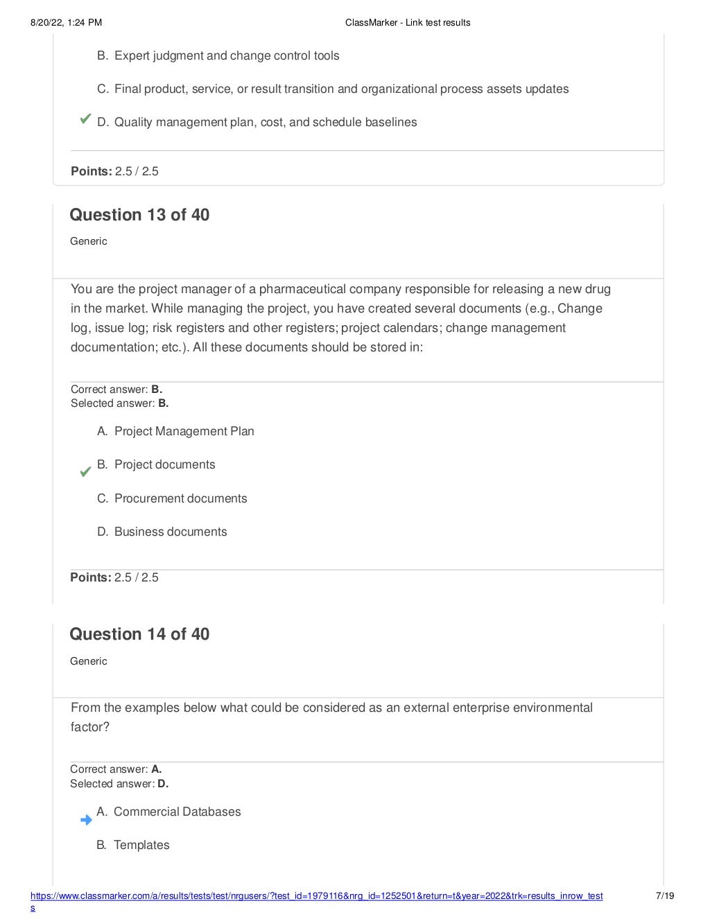 8/20/22, 1:24 PM ClassMarker - Link test results
https://www.classmarker.com/a/results/tests/test/nrgusers/?test_id=1979116&nrg_id=1252501&return=t&year=2022&trk=results_inrow_test
s
7/19
B. Expert judgment and change control tools
C. Final product, service, or result transition and organizational process assets updates
D. Quality management plan, cost, and schedule baselines
Points: 2.5 / 2.5
Question 13 of 40
Generic
You are the project manager of a pharmaceutical company responsible for releasing a new drug
in the market. While managing the project, you have created several documents (e.g., Change
log, issue log; risk registers and other registers; project calendars; change management
documentation; etc.). All these documents should be stored in:
Correct answer: B.
Selected answer: B.
A. Project Management Plan
B. Project documents
C. Procurement documents
D. Business documents
Points: 2.5 / 2.5
Question 14 of 40
Generic
From the examples below what could be considered as an external enterprise environmental
factor?
Correct answer: A.
Selected answer: D.
A. Commercial Databases
B. Templates
 