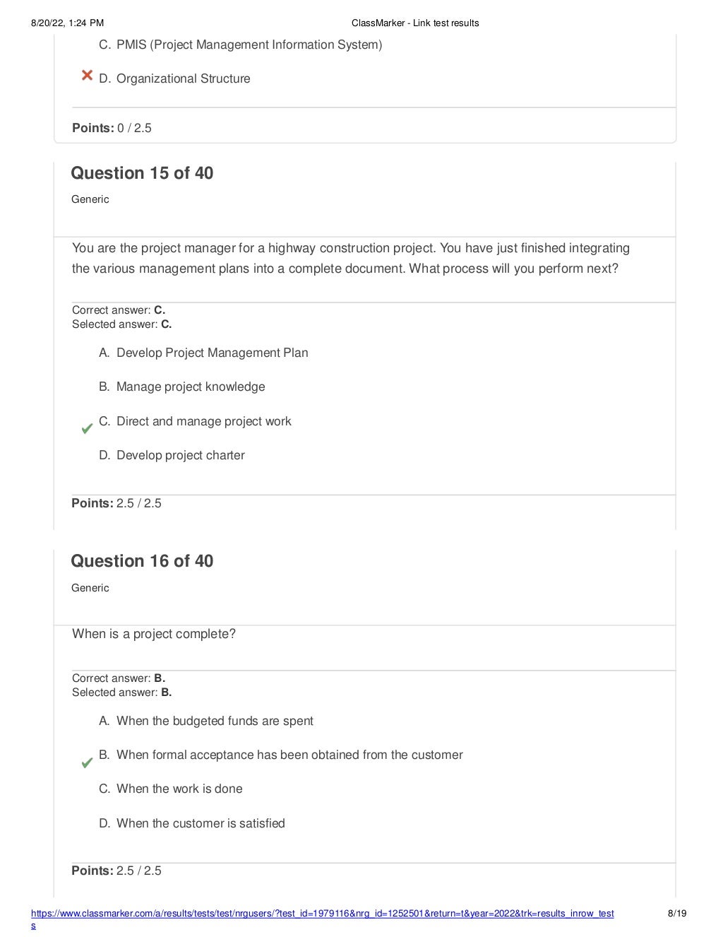 8/20/22, 1:24 PM ClassMarker - Link test results
https://www.classmarker.com/a/results/tests/test/nrgusers/?test_id=1979116&nrg_id=1252501&return=t&year=2022&trk=results_inrow_test
s
8/19
C. PMIS (Project Management Information System)
D. Organizational Structure
Points: 0 / 2.5
Question 15 of 40
Generic
You are the project manager for a highway construction project. You have just finished integrating
the various management plans into a complete document. What process will you perform next?
Correct answer: C.
Selected answer: C.
A. Develop Project Management Plan
B. Manage project knowledge
C. Direct and manage project work
D. Develop project charter
Points: 2.5 / 2.5
Question 16 of 40
Generic
When is a project complete?
Correct answer: B.
Selected answer: B.
A. When the budgeted funds are spent
B. When formal acceptance has been obtained from the customer
C. When the work is done
D. When the customer is satisfied
Points: 2.5 / 2.5
 