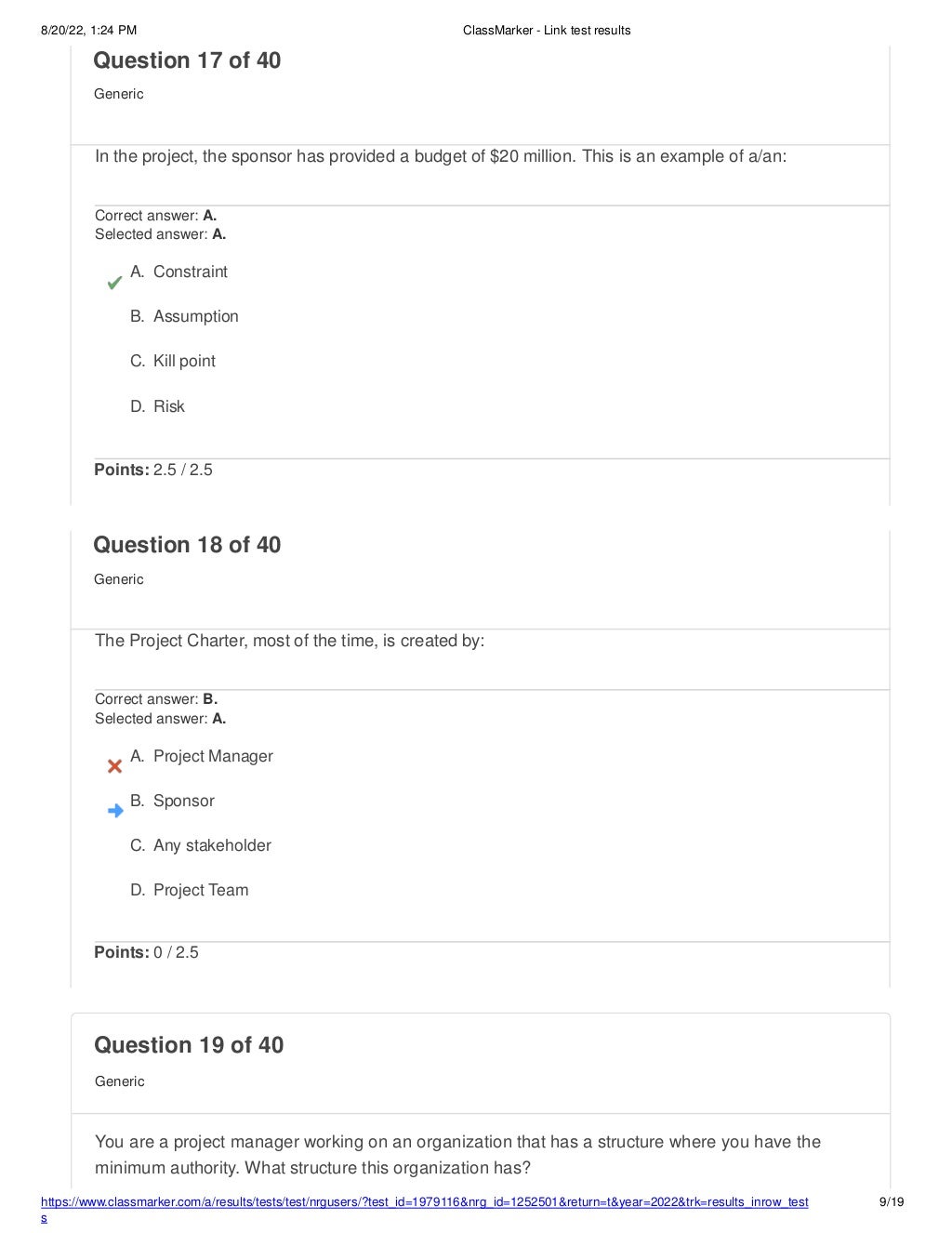 8/20/22, 1:24 PM ClassMarker - Link test results
https://www.classmarker.com/a/results/tests/test/nrgusers/?test_id=1979116&nrg_id=1252501&return=t&year=2022&trk=results_inrow_test
s
9/19
Question 19 of 40
Generic
You are a project manager working on an organization that has a structure where you have the
minimum authority. What structure this organization has?
Question 17 of 40
Generic
In the project, the sponsor has provided a budget of $20 million. This is an example of a/an:
Correct answer: A.
Selected answer: A.
A. Constraint
B. Assumption
C. Kill point
D. Risk
Points: 2.5 / 2.5
Question 18 of 40
Generic
The Project Charter, most of the time, is created by:
Correct answer: B.
Selected answer: A.
A. Project Manager
B. Sponsor
C. Any stakeholder
D. Project Team
Points: 0 / 2.5
 