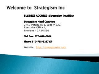 BUSINESS ADDRESS : Strategism Inc.(USA)
Strategism Head Quarters
2450 Peralta Blvd, Suite # 222,
Executive Office I,
Fremont – CA 94536
Toll Free: 877-648-0004
Phone: 510-793-3257 (D)
Website : http://strategisminc.com
Welcome to Strategism Inc
 
