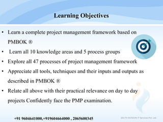 2017© IEVISION IT Services Pvt. Ltd.
+91 9604641000,+919604664000 , 2065600345
• Learn a complete project management framework based on
PMBOK ®
• Learn all 10 knowledge areas and 5 process groups
• Explore all 47 processes of project management framework
• Appreciate all tools, techniques and their inputs and outputs as
described in PMBOK ®
• Relate all above with their practical relevance on day to day
projects Confidently face the PMP examination.
Learning Objectives
 