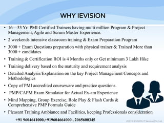 • 16—33 Yr. PMI Certified Trainers having multi million Program & Project
Management, Agile and Scrum Master Experience.
• 2 weekends intensive classroom training & Exam Preparation Program
• 3000 + Exam Questions preparation with physical trainer & Trained More than
3000 + candidates
• Training & Certification ROI is 4 Months only or Get minimum 3 Lakh Hike
• Training delivery based on the maturity and requirement analysis
• Detailed Analysis/Explanation on the key Project Management Concepts and
Methodologies
• Copy of PMI accredited courseware and practice questions.
• PMP/CAPM Exam Simulator for Actual Ex-am Experience
• Mind Mapping, Group Exercise, Role Play & Flash Cards &
Comprehensive PMP Formula Guide
• Pleasant Training Ambiance and Facilities, keeping Professionals consideration
WHY IEVISION
2017© IEVISION IT Services Pvt. Ltd.+91 9604641000,+919604664000 , 2065600345
 