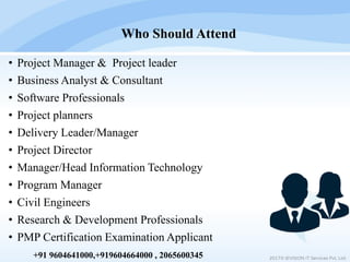 • Project Manager & Project leader
• Business Analyst & Consultant
• Software Professionals
• Project planners
• Delivery Leader/Manager
• Project Director
• Manager/Head Information Technology
• Program Manager
• Civil Engineers
• Research & Development Professionals
• PMP Certification Examination Applicant
Who Should Attend
2017© IEVISION IT Services Pvt. Ltd.+91 9604641000,+919604664000 , 2065600345
 