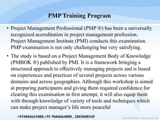 • Project Management Professional (PMP ®) has been a universally
recognized accreditation in project management profession.
Project Management Institute (PMI) conducts this examination.
PMP examination is not only challenging but very satisfying.
• The study is based on a Project Management Body of Knowledge
(PMBOK ®) published by PMI. It is a framework bringing a
structured approach to effectively managing projects and is based
on experiences and practices of several projects across various
domains and across geographies. Although this workshop is aimed
at preparing participants and giving them required confidence for
clearing this examination in first attempt, it will also equip them
with through knowledge of variety of tools and techniques which
can make project manager’s life more peaceful
PMP Training Program
2017© IEVISION IT Services Pvt. Ltd.
+919604641000,+91 9604664000 , 2065600345
 