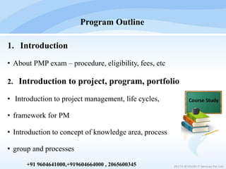 1. Introduction
• About PMP exam – procedure, eligibility, fees, etc
2. Introduction to project, program, portfolio
• Introduction to project management, life cycles,
• framework for PM
• Introduction to concept of knowledge area, process
• group and processes
Program Outline
2017© IEVISION IT Services Pvt. Ltd.+91 9604641000,+919604664000 , 2065600345
 