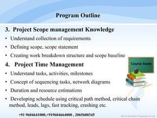 3. Project Scope management Knowledge
• Understand collection of requirements
• Defining scope, scope statement
• Creating work breakdown structure and scope baseline
4. Project Time Management
• Understand tasks, activities, milestones
• Concept of sequencing tasks, network diagrams
• Duration and resource estimations
• Developing schedule using critical path method, critical chain
method, leads, lags, fast tracking, crashing etc.
Program Outline
2017© IEVISION IT Services Pvt. Ltd.+91 9604641000,+919604664000 , 2065600345
 