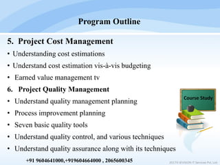 5. Project Cost Management
• Understanding cost estimations
• Understand cost estimation vis-à-vis budgeting
• Earned value management tv
6. Project Quality Management
• Understand quality management planning
• Process improvement planning
• Seven basic quality tools
• Understand quality control, and various techniques
• Understand quality assurance along with its techniques
Program Outline
2017© IEVISION IT Services Pvt. Ltd.+91 9604641000,+919604664000 , 2065600345
 