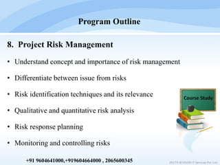 8. Project Risk Management
• Understand concept and importance of risk management
• Differentiate between issue from risks
• Risk identification techniques and its relevance
• Qualitative and quantitative risk analysis
• Risk response planning
• Monitoring and controlling risks
Program Outline
2017© IEVISION IT Services Pvt. Ltd.+91 9604641000,+919604664000 , 2065600345
 