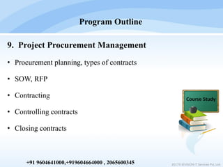 9. Project Procurement Management
• Procurement planning, types of contracts
• SOW, RFP
• Contracting
• Controlling contracts
• Closing contracts
Program Outline
2017© IEVISION IT Services Pvt. Ltd.+91 9604641000,+919604664000 , 2065600345
 