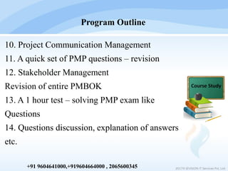 10. Project Communication Management
11. A quick set of PMP questions – revision
12. Stakeholder Management
Revision of entire PMBOK
13. A 1 hour test – solving PMP exam like
Questions
14. Questions discussion, explanation of answers
etc.
Program Outline
2017© IEVISION IT Services Pvt. Ltd.+91 9604641000,+919604664000 , 2065600345
 