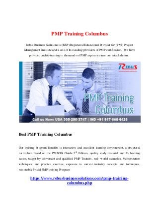 PMP Training Columbus
Rebus Business Solutions is (REP) Registered Educational Provider for (PMI) Project
Management Institute and is one of the leading providers of PMP certification. We have
provided quality training to thousands of PMP aspirants since our establishment.
Best PMP Training Columbus
Our training Program Benefits is interactive and excellent learning environment, a structured
curriculum based on the PMBOK Guide 5th
Edition, quality study material and E- learning
access, taught by conversant and qualified PMP Trainers, real- world examples, Memorization
techniques, and practice exercise, exposure to current industry concepts and techniques,
reasonably Priced PMP training Program
https://www.rebusbusinesssolutions.com/pmp-training-
columbus.php
 
