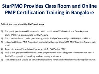 StarPMO Provides Class Room and Online
  PMP Certification Training in Bangalore
Salient features about the PMP workshop:

1) The participants would be awarded with certificate of 35 Professional Development
   Units (PDU’s), a prerequisite for PMP exam
2) The course is based on Project Management Body of Knowledge (PMBOK) 4th Edition
3) Lots of additional PMP Prep study material with more than 3000 PMP Practice Questions in
   total
4) Access to several Simulation Exams worth Rs.5000/- for FREE
5) Each participant would receive a PMP preparation kit including complete course material
   for PMP preparation, handbag and necessary stationary.
6) The participants would be served with working lunch and refreshments during the course.
 