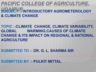 PACIFIC COLLEGE OF AGRICULTURE,
UDAIPURSUBJECT :- INTRODUCTORY AGROMETEROLOGY
& CLIMATE CHANGE
TOPIC :-CLIMATE CHANGE, CLIMATE VARIABILITY,
GLOBAL WARMING,CAUSES OF CLIMATE
CHANGE & ITS IMPACT ON REGIONAL & NATIONAL
AGRICULTURE
SUBMITTED TO :- DR. G. L. SHARMA SIR
SUBMITTED BY :- PULKIT MITTAL
 