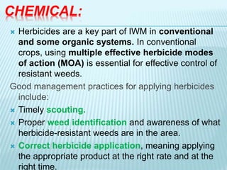 CHEMICAL:
 Herbicides are a key part of IWM in conventional
and some organic systems. In conventional
crops, using multiple effective herbicide modes
of action (MOA) is essential for effective control of
resistant weeds.
Good management practices for applying herbicides
include:
 Timely scouting.
 Proper weed identification and awareness of what
herbicide-resistant weeds are in the area.
 Correct herbicide application, meaning applying
the appropriate product at the right rate and at the
right time.
 