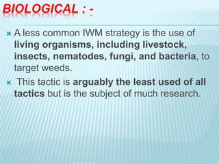 BIOLOGICAL : -
 A less common IWM strategy is the use of
living organisms, including livestock,
insects, nematodes, fungi, and bacteria, to
target weeds.
 This tactic is arguably the least used of all
tactics but is the subject of much research.
 