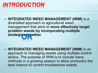 INTRODUCTION
 INTEGRATED WEED MANAGEMENT (IWM) is a
diversified approach to agricultural weed
management that aims to more effectively target
problem weeds by incorporating multiple
strategies together.
 INTEGRATED WEED MANAGEMENT (IWM) is an
approach to managing weeds using multiple control
tactics. The purpose of IWM is to include many
methods in a growing season to allow producers the
best chance to control troublesome weeds.
 